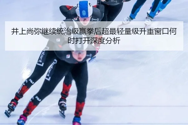 井上尚弥继续统治级赢拳后超最轻量级升重窗口何时打开深度分析（leyu）